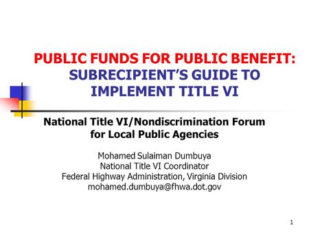 1 PUBLIC FUNDS FOR PUBLIC BENEFIT: SUBRECIPIENTS GUIDE TO IMPLEMENT TITLE VI National Title VI/Nondiscrimination Forum for Local Public Agencies Mohamed.