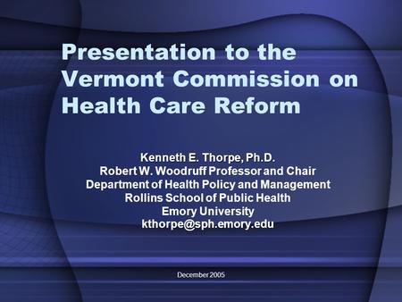 December 2005 Presentation to the Vermont Commission on Health Care Reform Kenneth E. Thorpe, Ph.D. Robert W. Woodruff Professor and Chair Department of.