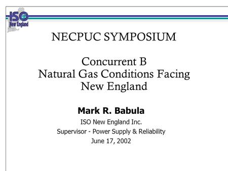 NECPUC SYMPOSIUM Concurrent B Natural Gas Conditions Facing New England Mark R. Babula ISO New England Inc. Supervisor - Power Supply & Reliability June.