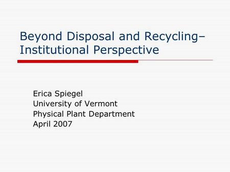 Beyond Disposal and Recycling– Institutional Perspective Erica Spiegel University of Vermont Physical Plant Department April 2007.