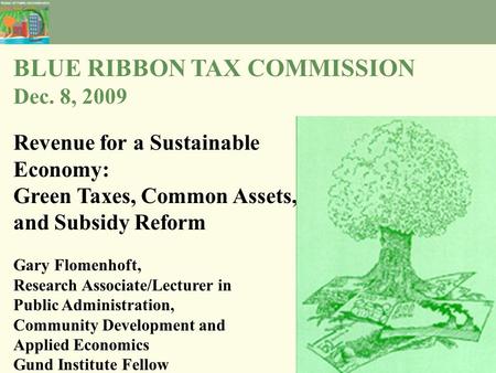 BLUE RIBBON TAX COMMISSION Dec. 8, 2009 Revenue for a Sustainable Economy: Green Taxes, Common Assets, and Subsidy Reform Gary Flomenhoft, Research Associate/Lecturer.