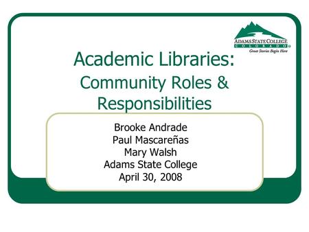 Academic Libraries: Community Roles & Responsibilities Brooke Andrade Paul Mascareñas Mary Walsh Adams State College April 30, 2008.