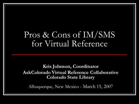 Pros & Cons of IM/SMS for Virtual Reference Kris Johnson, Coordinator AskColorado Virtual Reference Collaborative Colorado State Library Albuquerque, New.