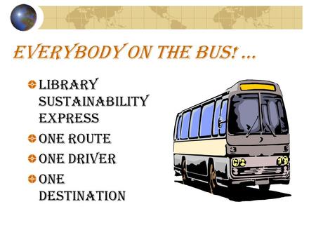 EVERYBODY ON THE BUS! … Library Sustainability Express ONE ROUTE ONE DRIVER ONE DESTINATION.