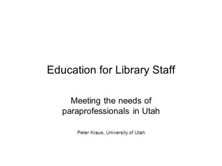 Education for Library Staff Meeting the needs of paraprofessionals in Utah Peter Kraus, University of Utah.