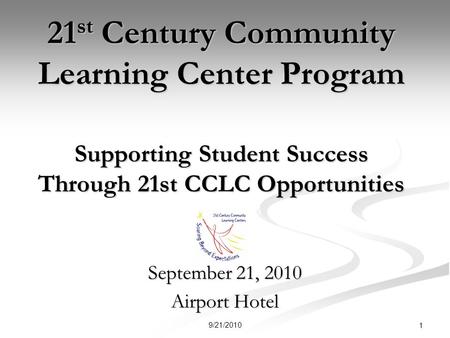 21 st Century Community Learning Center Program Supporting Student Success Through 21st CCLC Opportunities September 21, 2010 Airport Hotel 1 9/21/2010.