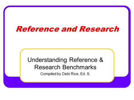 Reference and Research Understanding Reference & Research Benchmarks Compiled by Debi Rice, Ed. S.