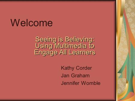 Welcome Seeing is Believing: Using Multimedia to Engage All Learners Kathy Corder Jan Graham Jennifer Womble.