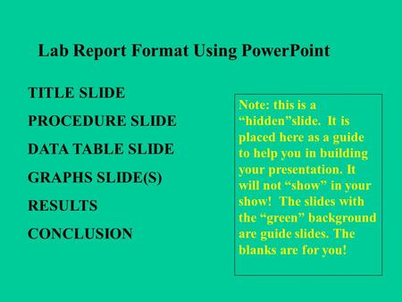 Lab Report Format Using PowerPoint TITLE SLIDE PROCEDURE SLIDE DATA TABLE SLIDE GRAPHS SLIDE(S) RESULTS CONCLUSION Note: this is a hiddenslide. It is placed.