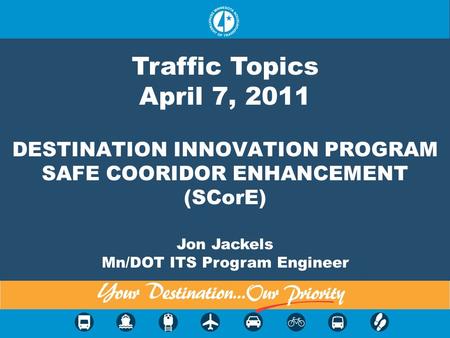 DESTINATION INNOVATION PROGRAM SAFE COORIDOR ENHANCEMENT (SCorE) Jon Jackels Mn/DOT ITS Program Engineer Traffic Topics April 7, 2011.