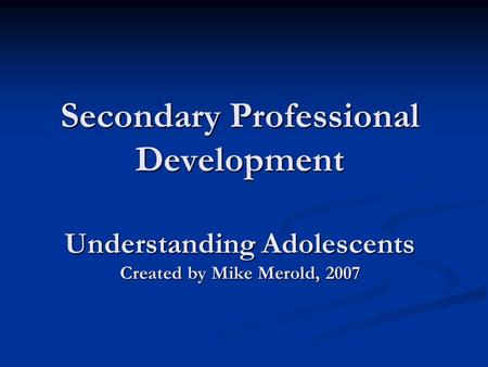 Secondary Professional Development Understanding Adolescents Created by Mike Merold, 2007.