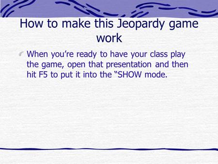 How to make this Jeopardy game work When youre ready to have your class play the game, open that presentation and then hit F5 to put it into the SHOW.