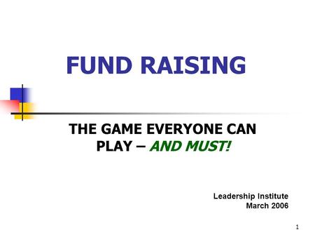 1 FUND RAISING THE GAME EVERYONE CAN PLAY – AND MUST! Leadership Institute March 2006.