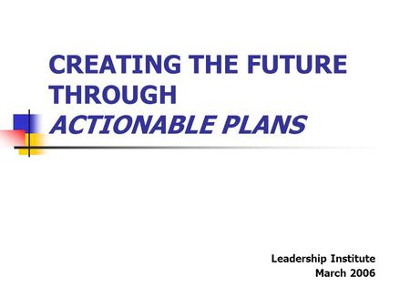 CREATING THE FUTURE THROUGH ACTIONABLE PLANS Leadership Institute March 2006.