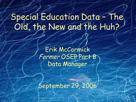 Erik McCormick Former OSEP Part B Data Manager September 29, 2006 Special Education Data – The Old, the New and the Huh?