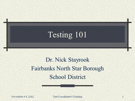 November 4-5, 2002Test Coordinator's Training1 Testing 101 Dr. Nick Stayrook Fairbanks North Star Borough School District.