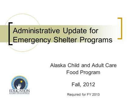 Administrative Update for Emergency Shelter Programs Alaska Child and Adult Care Food Program Fall, 2012 Required for FY 2013.