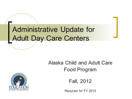 Administrative Update for Adult Day Care Centers Alaska Child and Adult Care Food Program Fall, 2012 Required for FY 2013.