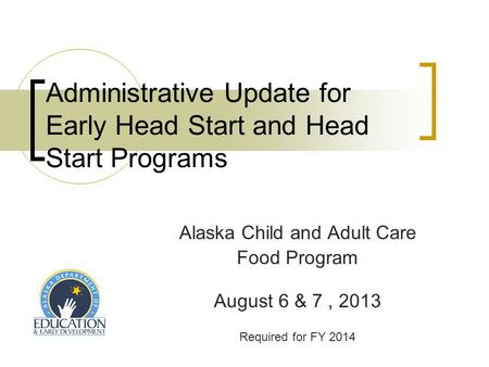Administrative Update for Early Head Start and Head Start Programs Alaska Child and Adult Care Food Program August 6 & 7, 2013 Required for FY 2014.