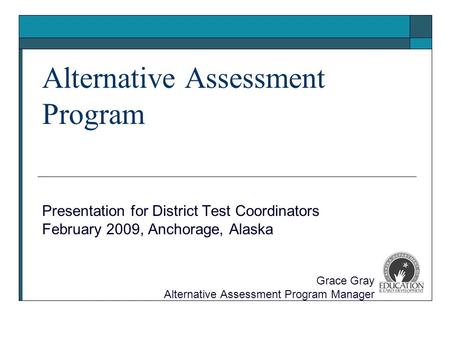 Alternative Assessment Program Presentation for District Test Coordinators February 2009, Anchorage, Alaska Grace Gray Alternative Assessment Program Manager.