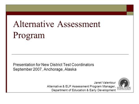 Alternative Assessment Program Presentation for New District Test Coordinators September 2007, Anchorage, Alaska Janet Valentour Alternative & ELP Assessment.