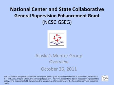 National Center and State Collaborative General Supervision Enhancement Grant (NCSC GSEG) Alaskas Mentor Group Overview October 26, 2011 The contents of.