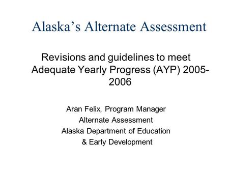 Alaskas Alternate Assessment Revisions and guidelines to meet Adequate Yearly Progress (AYP) 2005- 2006 Aran Felix, Program Manager Alternate Assessment.