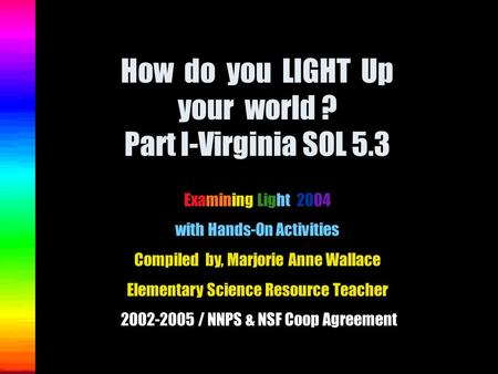 How do you LIGHT Up your world ? Part I-Virginia SOL 5.3 Examining Light 2004 with Hands-On Activities Compiled by, Marjorie Anne Wallace Elementary Science.