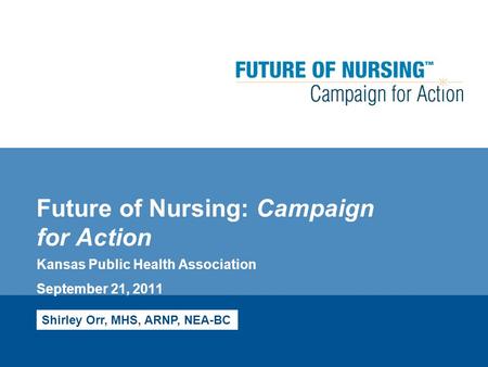 Future of Nursing: Campaign for Action Kansas Public Health Association September 21, 2011 Shirley Orr, MHS, ARNP, NEA-BC.