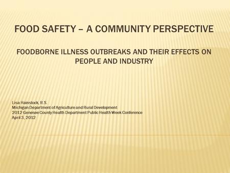 FOOD SAFETY – A COMMUNITY PERSPECTIVE FOODBORNE ILLNESS OUTBREAKS AND THEIR EFFECTS ON PEOPLE AND INDUSTRY Lisa Hainstock, R.S. Michigan Department of.