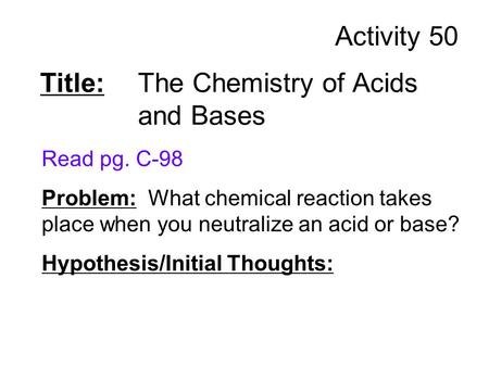 Title: The Chemistry of Acids and Bases Read pg. C-98 Problem: What chemical reaction takes place when you neutralize an acid or base? Hypothesis/Initial.