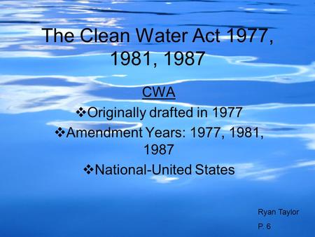 The Clean Water Act 1977, 1981, 1987 CWA Originally drafted in 1977 Amendment Years: 1977, 1981, 1987 National-United States Ryan Taylor P. 6.
