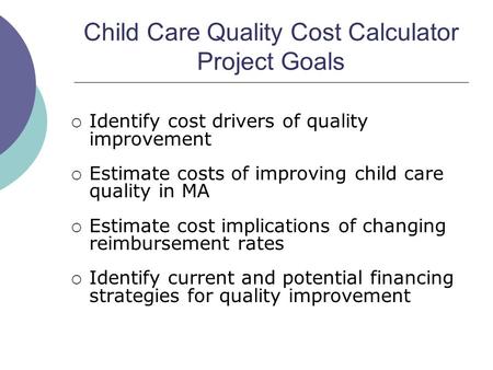 Child Care Quality Cost Calculator Project Goals Identify cost drivers of quality improvement Estimate costs of improving child care quality in MA Estimate.