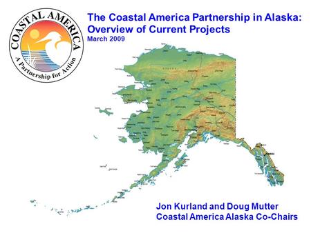 The Coastal America Partnership in Alaska: Overview of Current Projects March 2009 Jon Kurland and Doug Mutter Coastal America Alaska Co-Chairs.