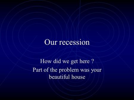 Our recession How did we get here ? Part of the problem was your beautiful house.