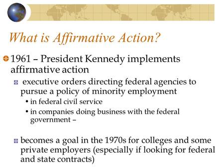 What is Affirmative Action? 1961 – President Kennedy implements affirmative action executive orders directing federal agencies to pursue a policy of minority.