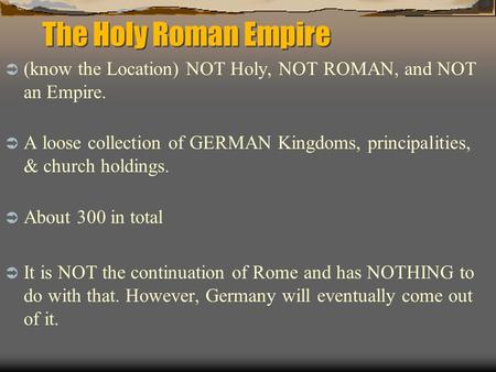 The Holy Roman Empire (know the Location) NOT Holy, NOT ROMAN, and NOT an Empire. A loose collection of GERMAN Kingdoms, principalities, & church holdings.