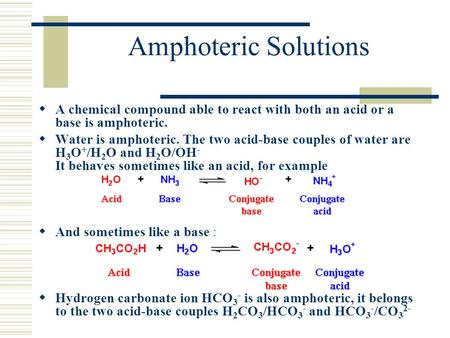 Amphoteric Solutions A chemical compound able to react with both an acid or a base is amphoteric.    Water is amphoteric. The two acid-base couples of.