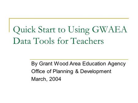 Quick Start to Using GWAEA Data Tools for Teachers By Grant Wood Area Education Agency Office of Planning & Development March, 2004.