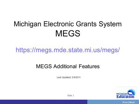PrevNext | Slide 1 Michigan Electronic Grants System MEGS https://megs.mde.state.mi.us/megs/ MEGS Additional Features Last Updated: 2/4/2011.