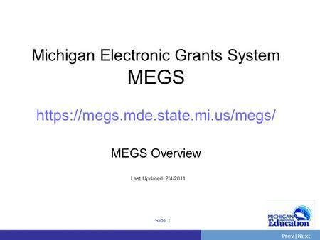 PrevNext | Slide 1 Michigan Electronic Grants System MEGS https://megs.mde.state.mi.us/megs/ MEGS Overview Last Updated: 2/4/2011.