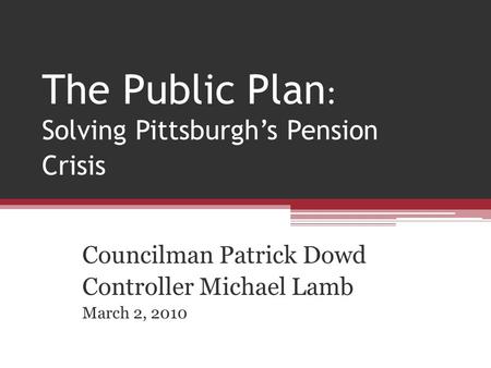 The Public Plan : Solving Pittsburghs Pension Crisis Councilman Patrick Dowd Controller Michael Lamb March 2, 2010.