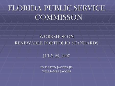 FLORIDA PUBLIC SERVICE COMMISSON WORKSHOP ON RENEWABLE PORTFOLIO STANDARDS JULY 26, 2007 BY E. LEON JACOBS, JR. WILLIAMS & JACOBS.