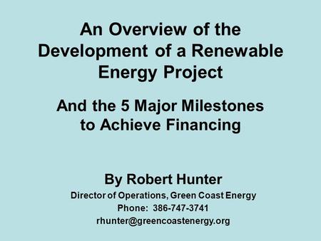 An Overview of the Development of a Renewable Energy Project And the 5 Major Milestones to Achieve Financing By Robert Hunter Director of Operations, Green.