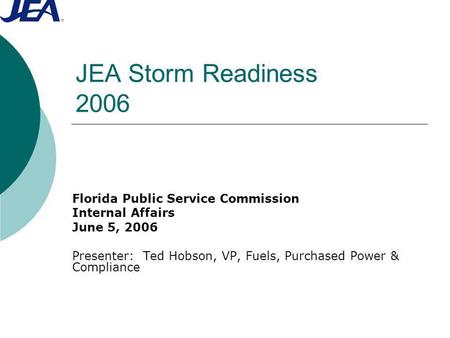 JEA Storm Readiness 2006 Florida Public Service Commission Internal Affairs June 5, 2006 Presenter: Ted Hobson, VP, Fuels, Purchased Power & Compliance.