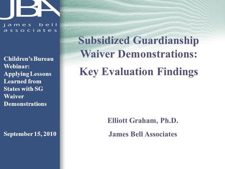 Subsidized Guardianship Waiver Demonstrations: Key Evaluation Findings Elliott Graham, Ph.D. James Bell Associates Childrens Bureau Webinar: Applying Lessons.