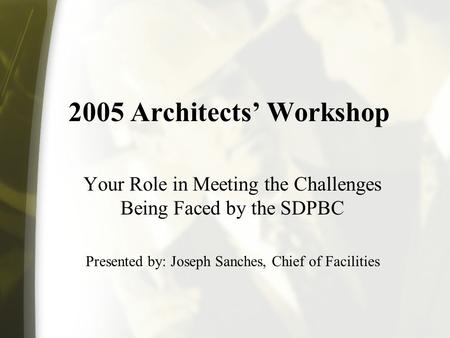 2005 Architects Workshop Your Role in Meeting the Challenges Being Faced by the SDPBC Presented by: Joseph Sanches, Chief of Facilities.