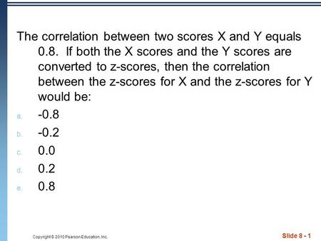 Copyright © 2010 Pearson Education, Inc. Slide 8 - 1 The correlation between two scores X and Y equals 0.8. If both the X scores and the Y scores are converted.