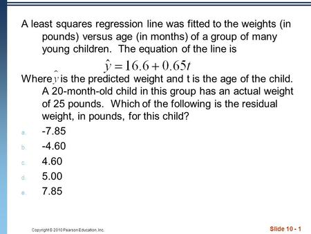 Copyright © 2010 Pearson Education, Inc. Slide 10 - 1 A least squares regression line was fitted to the weights (in pounds) versus age (in months) of a.
