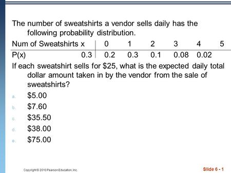 Copyright © 2010 Pearson Education, Inc. Slide 6 - 1 The number of sweatshirts a vendor sells daily has the following probability distribution. Num of.